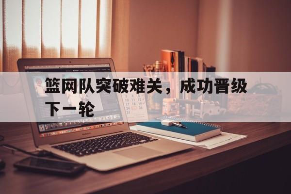 篮网队突破难关，成功晋级下一轮