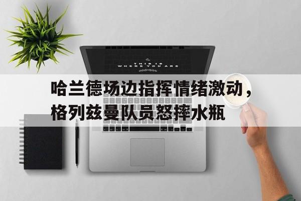 哈兰德场边指挥情绪激动，格列兹曼队员怒摔水瓶