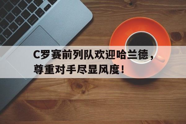 C罗赛前列队欢迎哈兰德，尊重对手尽显风度！足球明星哈兰德