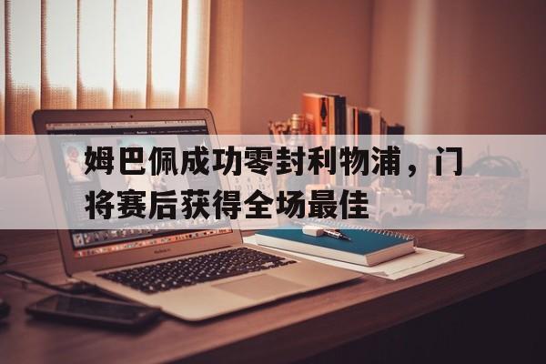 姆巴佩成功零封利物浦，门将赛后获得全场最佳姆巴佩成功零封利物浦,门将赛后获得全场最佳球员